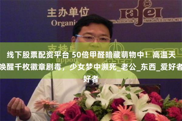 线下股票配资平台 50倍甲醛暗藏萌物中！高温天唤醒千枚徽章剧毒，少女梦中濒死_老公_东西_爱好者