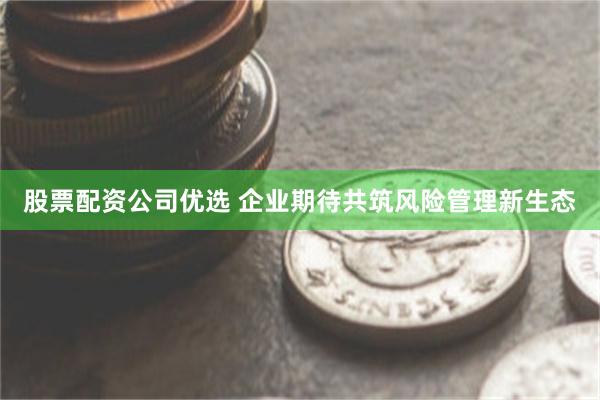 股票配资公司优选 企业期待共筑风险管理新生态