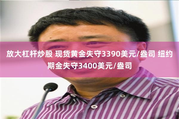 放大杠杆炒股 现货黄金失守3390美元/盎司 纽约期金失守3400美元/盎司