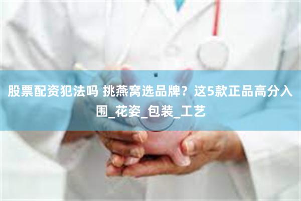 股票配资犯法吗 挑燕窝选品牌？这5款正品高分入围_花姿_包装_工艺