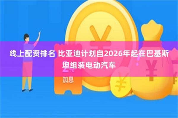 线上配资排名 比亚迪计划自2026年起在巴基斯坦组装电动汽车