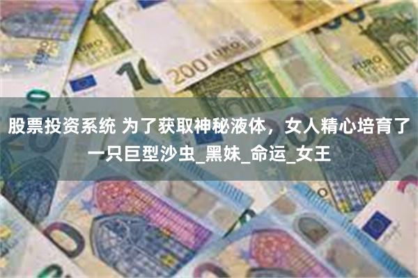 股票投资系统 为了获取神秘液体，女人精心培育了一只巨型沙虫_黑妹_命运_女王