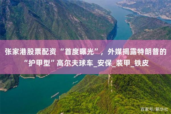 张家港股票配资 “首度曝光”，外媒揭露特朗普的“护甲型”高尔夫球车_安保_装甲_铁皮