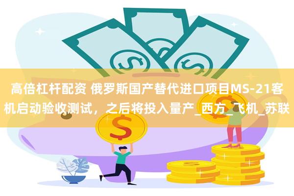 高倍杠杆配资 俄罗斯国产替代进口项目MS-21客机启动验收测试，之后将投入量产_西方_飞机_苏联