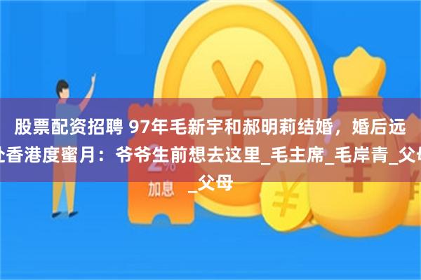 股票配资招聘 97年毛新宇和郝明莉结婚，婚后远赴香港度蜜月：爷爷生前想去这里_毛主席_毛岸青_父母