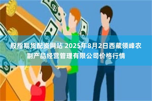 股指期货配资网站 2025年8月2日西藏领峰农副产品经营管理有限公司价格行情