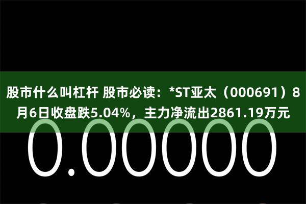 股市什么叫杠杆 股市必读：*ST亚太（000691）8月6日收盘跌5.04%，主力净流出2861.19万元