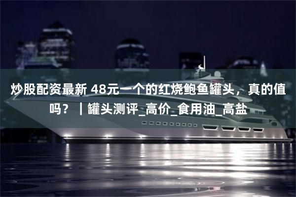 炒股配资最新 48元一个的红烧鲍鱼罐头，真的值吗？｜罐头测评_高价_食用油_高盐