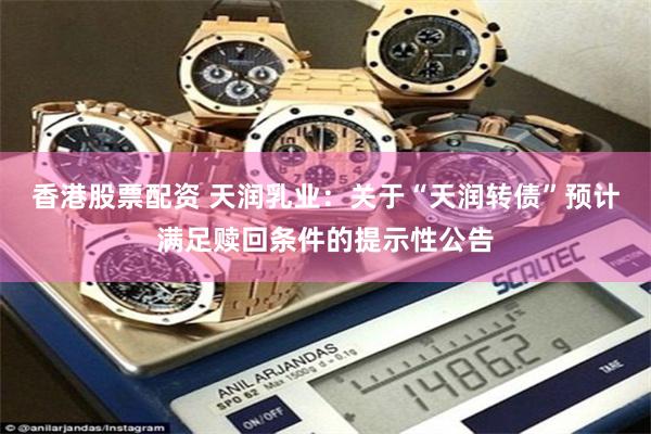 香港股票配资 天润乳业：关于“天润转债”预计满足赎回条件的提示性公告