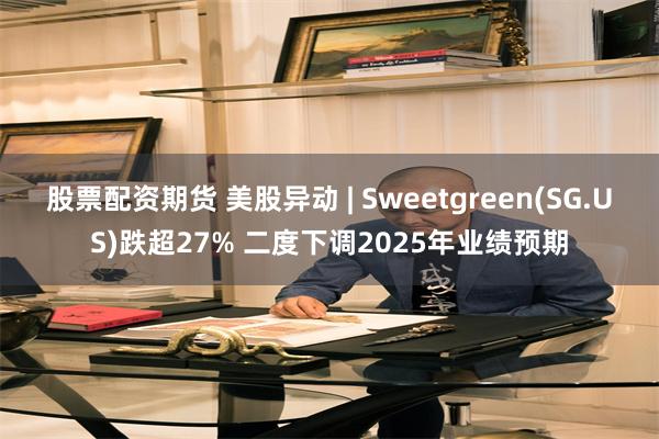 股票配资期货 美股异动 | Sweetgreen(SG.US)跌超27% 二度下调2025年业绩预期