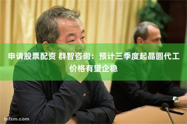 申请股票配资 群智咨询：预计三季度起晶圆代工价格有望企稳