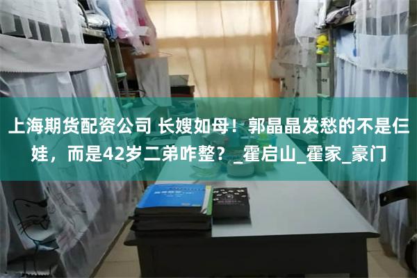 上海期货配资公司 长嫂如母！郭晶晶发愁的不是仨娃，而是42岁二弟咋整？_霍启山_霍家_豪门