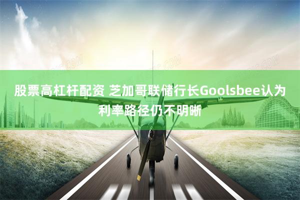 股票高杠杆配资 芝加哥联储行长Goolsbee认为利率路径仍不明晰