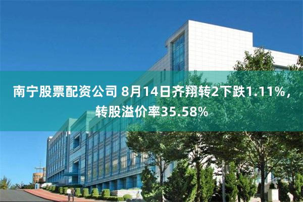 南宁股票配资公司 8月14日齐翔转2下跌1.11%，转股溢价率35.58%
