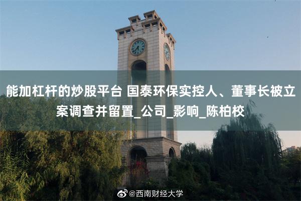 能加杠杆的炒股平台 国泰环保实控人、董事长被立案调查并留置_公司_影响_陈柏校