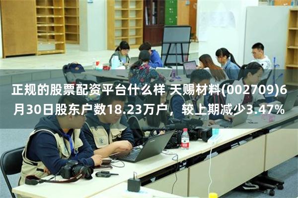 正规的股票配资平台什么样 天赐材料(002709)6月30日股东户数18.23万户，较上期减少3.47%