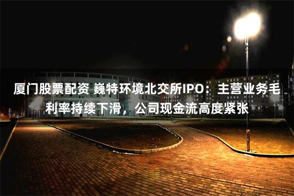 厦门股票配资 巍特环境北交所IPO：主营业务毛利率持续下滑，公司现金流高度紧张