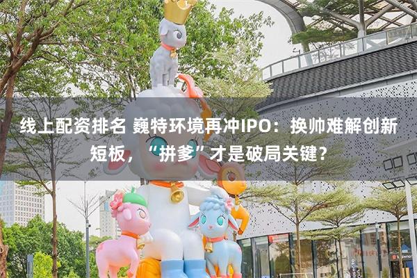 线上配资排名 巍特环境再冲IPO：换帅难解创新短板，“拼爹”才是破局关键？
