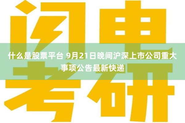 什么是股票平台 9月21日晚间沪深上市公司重大事项公告最新快递