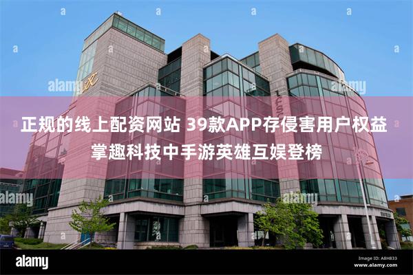 正规的线上配资网站 39款APP存侵害用户权益 掌趣科技中手游英雄互娱登榜