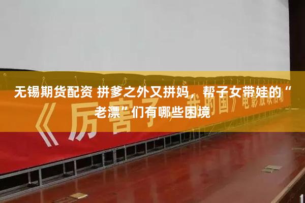 无锡期货配资 拼爹之外又拼妈，帮子女带娃的“老漂”们有哪些困境