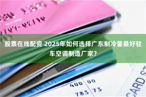 股票在线配资 2025年如何选择广东制冷量最好驻车空调制造厂家？