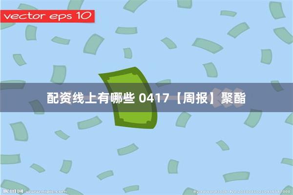 配资线上有哪些 0417【周报】聚酯