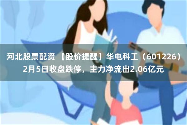 河北股票配资 【股价提醒】华电科工（601226）2月5日收盘跌停，主力净流出2.06亿元