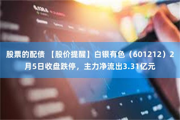 股票的配债 【股价提醒】白银有色（601212）2月5日收盘跌停，主力净流出3.31亿元